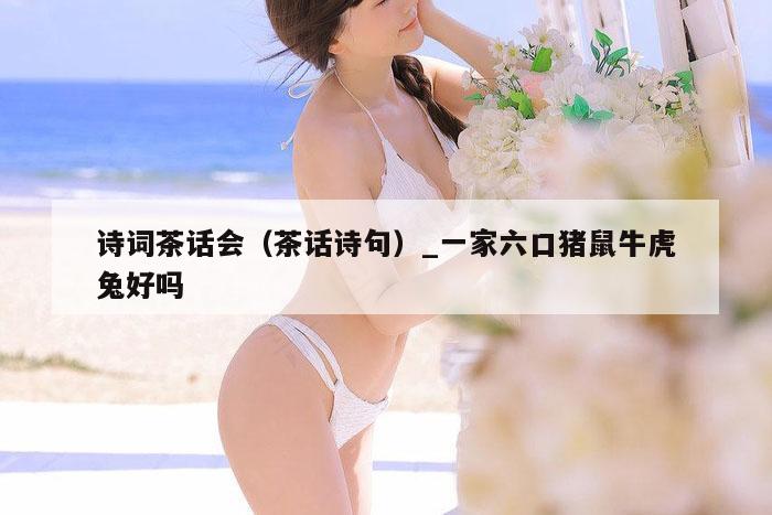 诗词茶话会(茶话诗句)_一家六口猪鼠牛虎兔好吗